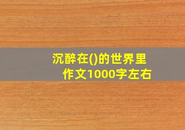 沉醉在()的世界里 作文1000字左右